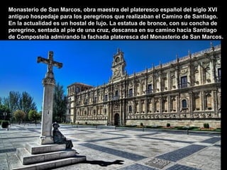 Monasterio de San Marcos, obra maestra del plateresco español del siglo XVI
antiguo hospedaje para los peregrinos que realizaban el Camino de Santiago.
En la actualidad es un hostal de lujo. La estatua de bronce, con su concha de
peregrino, sentada al pie de una cruz, descansa en su camino hacia Santiago
de Compostela admirando la fachada plateresca del Monasterio de San Marcos.
 