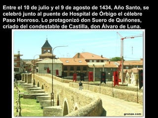 Entre el 10 de julio y el 9 de agosto de 1434, Año Santo, se
celebró junto al puente de Hospital de Órbigo el célebre
Paso Honroso. Lo protagonizó don Suero de Quiñones,
criado del condestable de Castilla, don Álvaro de Luna.
 