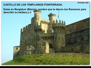 CASTILLO DE LOS TEMPLARIOS PONFERRADA.
Estas en Bergidum (Bierzo), nombre que le dieron los Romanos para
describir su belleza y riqueza.
 