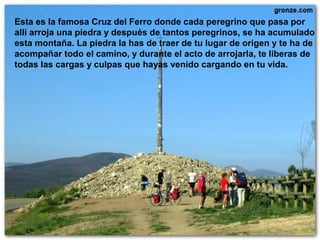 Esta es la famosa Cruz del Ferro donde cada peregrino que pasa por
allí arroja una piedra y después de tantos peregrinos, se ha acumulado
esta montaña. La piedra la has de traer de tu lugar de origen y te ha de
acompañar todo el camino, y durante el acto de arrojarla, te liberas de
todas las cargas y culpas que hayas venido cargando en tu vida.
 