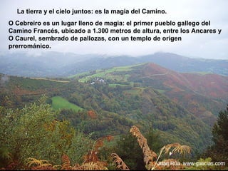 La tierra y el cielo juntos: es la magia del Camino.
O Cebreiro es un lugar lleno de magia: el primer pueblo gallego del
Camino Francés, ubicado a 1.300 metros de altura, entre los Ancares y
O Caurel, sembrado de pallozas, con un templo de origen
prerrománico.
 