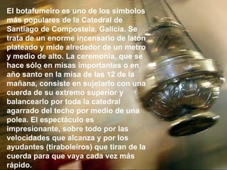 El botafumeiro es uno de los símbolos
más populares de la Catedral de
Santiago de Compostela, Galicia. Se
trata de un enorme incensario de latón
plateado y mide alrededor de un metro
y medio de alto. La ceremonia, que se
hace sólo en misas importantes o en
año santo en la misa de las 12 de la
mañana, consiste en sujetarlo con una
cuerda de su extremo superior y
balancearlo por toda la catedral
agarrado del techo por medio de una
polea. El espectáculo es
impresionante, sobre todo por las
velocidades que alcanza y por los
ayudantes (tiraboleiros) que tiran de la
cuerda para que vaya cada vez más
rápido.
 