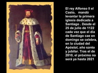 El rey Alfonso II el
Casto, mandó
levantar la primera
iglesia dedicada a
Santiago . Desde el
25 de julio de 1122
cada vez que el día
de Santiago cae en
domingo se celebra,
en la ciudad del
Apóstol, año santo
y jubilar. Tras el de
2010, el próximo no
será ya hasta 2021
 