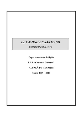 EL CAMINO DE SANTIAGO
    DOSSIER INFORMATIVO




    Departamento de Religión

   I.E.S. “Cardenal Cisneros”

    ALCALÁ DE HENARES

       Curso 2009 – 2010
 