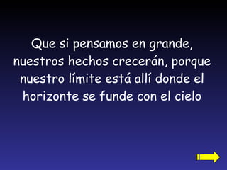 Que si pensamos en grande, nuestros hechos crecerán, porque nuestro límite está allí donde el horizonte se funde con el cielo 