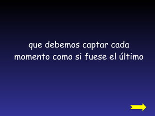 que debemos captar cada momento como si fuese el último 