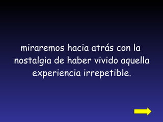 miraremos hacia atrás con la  nostalgia de haber vivido aquella experiencia irrepetible. 