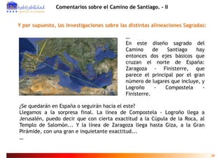 Comentarios sobre el Camino de Santiago. - II


Y por supuesto, las investigaciones sobre las distintas alineaciones Sagradas:

                                            …
                                            En este diseño sagrado del
                                            Camino      de   Santiago   hay
                                            entonces dos ejes básicos que
                                            cruzan el norte de España:
                                            Zaragoza - Finisterre, que
                                            parece el principal por el gran
                                            número de lugares que incluye, y
                                            Logroño      -  Compostela     -
                                            Finisterre.

¿Se quedarán en España o seguirán hacia el este?
Llegamos a la sorpresa final. La línea de Compostela - Logroño llega a
Jerusalén, puedo decir que con cierta exactitud a la Cúpula de la Roca, al
Templo de Salomón... Y la línea de Zaragoza llega hasta Giza, a la Gran
                 ó           í
Pirámide, con una gran e inquietante exactitud...
…


                                                                                 10
 