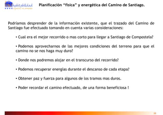 Planificación “física” y energética del Camino de Santiago.



Podríamos desprender de la información existente, que el trazado del Camino de
Santiago fue efectuado tomando en cuenta varias consideraciones:

    • Cual era el mejor recorrido o mas corto para llegar a Santiago de Compostela?

    • Podemos aprovecharnos de las mejores condiciones del terreno para que el
    camino no se nos haga muy duro?

    • Donde nos podremos alojar en el transcurso del recorrido?

    • Podemos recuperar energías durante el descanso de cada etapa?

    • Obtener paz y fuerza para algunos de los tramos mas duros.

    • Poder recordar el camino efectuado, de una forma beneficiosa !
                                        ,




                                                                                      11
 