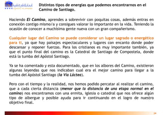 Distintos tipos de energías que podemos encontrarnos en el
                Camino de Santiago.

Haciendo El Camino, aprendes a sobrevivir con poquitas cosas, además entras en
co e ó co t go s o a co s gues valo a
conexión contigo mismo/a y consigues valorar lo importante en la vida. Teniendo la
                                                  po ta te e     v da. e e do
ocasión de conocer a muchísima gente nueva con un gran compañerismo.

Cualquier lugar del Camino se puede considerar un lugar sagrado o energético
para ti, ya que hay paisajes espectaculares y lugares con encanto donde poder
descansar y reponer fuerzas. Para los cristianos es muy importante también, ya
que el punto fi l d l camino es l C t d l d S ti g d C
      l    t final del      i       la Catedral de Santiago de Compostela, d d
                                                                     t l donde
está la tumba del Apóstol Santiago.

Ya se ha comentado y esta documentado, que en los albores del Camino, existieron
algunas leyendas que nos indicaban cual era el mejor camino para llegar a la
tumba del Apóstol Santiago (la Vía Láctea).
           p            g (              )

Pero con el tiempo y la realidad, nos hemos podido percatar al realizar el camino,
que a cada cierta distancia (menor que la distancia de una etapa normal en el
camino) nos encontramos con una ermita, iglesia o catedral que nos ofrece algún
tipo de albergue y posible ayuda para ir continuando en el logro de nuestro
objetivo final
         final.

                                                                                 14
 