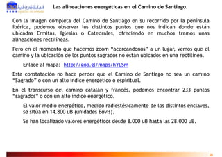Las alineaciones energéticas en el Camino de Santiago.

Con la imagen completa del Camino de Santiago en su recorrido por la península
Ibérica, podemos observar los distintos puntos que nos indican donde están
ubicadas Ermitas, Iglesias o Catedrales, ofreciendo en muchos tramos unas
alineaciones rectilíneas.
Pero en el momento que hacemos zoom “acercandonos” a un lugar, vemos que el
camino y la ubicación de los puntos sagrados no están ubicados en una rectilínea.
    Enlace al mapa: http://goo.gl/maps/hYLSm
Esta constatación no hace perder que el Camino de Santiago no sea un camino
“Sagrado” o con un alto índice energético o espiritual.
En el transcurso del camino catalán y francés, podemos encontrar 233 puntos
“sagrados” o con un alto índice energético.
    El valor medio energético medido radiestésicamente de los distintos enclaves
                   energético,                                          enclaves,
    se sitúa en 14.800 uB (unidades Bovis).
    Se han localizado valores energéticos desde 8 000 uB hasta las 28 000 uB
                                                8.000              28.000 uB.




                                                                                16
 