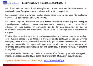 Las Líneas Ley y el Camino de Santiago. - I

Las líneas Ley son unas líneas energéticas que en ocasiones se transforman en
puntos de gran Energía en unos enclaves o de unión energética.
Suelen
S l pasar cerca o atravesar puntos clave, como l g
                     t           t   l         lugares S g d (d cualquier
                                                       Sagrados (de l i
Cultura). Se denominan: ENERGÍAS PURAS.
Las líneas Ley no discurren en una forma rectilínea como algunos antiguos
investigadores declaran, tienen una tendencia sinuosa y crean cruces de sí
mismas, en esos lugares en particular, puede dar una sensación de que se
estuvieran fortaleciendo o tomando fuerza de allí o que algo sale o crece desde
           fortaleciendo,
ese punto.
Existen ciertos puntos que se ha podido comprobar que los aborígenes los usaban
                 puntos,
como lugares sagrados y destinados a rituales, donde confluyen líneas Ley y venas
de agua, y donde todo parece fluir desde allí y para todo el entorno (como cuando
surge un manantial de agua solo que este es de energía pura como si no
                         agua,                                  pura,
estuviera contaminada o marcada por una polaridad, ni buena ni mala, ni positiva
ni negativa...).
El espesor de las líneas Ley puede ir desde los 15 a 36 cm. y su valor energético
medido en uB (unidades Bovis) suele estar entre las 14.000uB y las 20.500 uB.
Algunas ubicaciones con Líneas Ley: http://goo.gl/iZQkN.
                                                                                    18
 