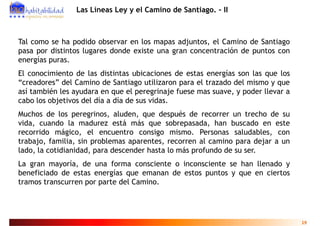 Las Líneas Ley y el Camino de Santiago. - II



Tal como se ha podido observar en los mapas adjuntos, el Camino de Santiago
pasa por distintos lugares donde existe una gran concentración de puntos con
energías puras.
El conocimiento de las distintas ubicaciones de estas energías son las que los
“creadores” del Camino de Santiago utilizaron para el trazado del mismo y que
así también les ayudara en que el peregrinaje fuese mas suave, y poder llevar a
cabo los objetivos del día a día de sus vidas
                                        vidas.
Muchos de los peregrinos, aluden, que después de recorrer un trecho de su
vida, cuando la madurez está más que sobrepasada, han buscado en este
recorrido mágico, el encuentro consigo mismo. Personas saludables, con
trabajo, familia, sin problemas aparentes, recorren al camino para dejar a un
lado, cotidianidad,
lado la cotidianidad para descender hasta lo más profundo de su ser
                                                                ser.
La gran mayoría, de una forma consciente o inconsciente se han llenado y
beneficiado de estas energías que emanan de estos puntos y que en ciertos
                          g    q                  p        q
tramos transcurren por parte del Camino.




                                                                                  19
 