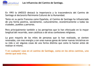 Las influencias del Camino de Santiago.



En 1993 la UNESCO destacó la importancia y la trascendencia del Camino de
Santiago al d l
S ti      l declararlo P t i
                    l Patrimonio C lt l d l H
                              i Cultural de la Humanidad.
                                                    id d
Tanto en su parte Francesa como Española, el Camino de Santiago ha influenciado
de una forma positiva socialmente culturalmente económicamente a todas las
              positiva, socialmente, culturalmente,
ciudades, pueblos y personas.

Pero principalmente t bié a l peregrinos que l h
P      i i l       t también los            i         lo han efectuado en l mayor
                                                               f t d      la
longitud del recorrido, sean católicos o de otras confesiones religiosas.

La gran mayoría de los miles de personas que lo han realizado, se sienten
renovadas, con mas energía y con unas nuevas ganas de tomar nuevas iniciativas en
su vida o ver algunas cosas de una forma distinta que como lo hacían antes de
                g                                  q
realizar el mismo.

Y en cualquier caso en el camino de Santiago como en los otros caminos uno
                                    Santiago,                  caminos,
siente que está vivo.




                                                                                20
 