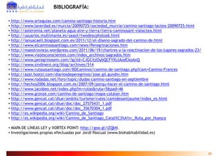 BIBLIOGRAFÍA:

• http://www.arteguias.com/camino-santiago-historia.htm
• http://www.laverdad.es/murcia/20090725/sociedad_murcia/camino-santiago-lactea-20090725.html
• http://asteromia.net/planeta-agua-aire-y-tierra/tierra-caminosant-vialactea.html
• htt //
  http://usuarios.multimania.es/saasil/twodescphotos6.html
              i       lti  i    /   il/t d      h t 6 ht l
• http://ianuacaeli.blogspot.com.es/2011/12/el-diseno-sagrado-del-camino-de.html
• http://www.elcaminoasantiago.com/news/Peregrinaciones.htm
• http://maestroviejo.wordpress.com/2011/06/19/chartres-y-la-reactivacion-de-los-lugares-sagrados-23/
     p              j       p                               y                      g       g
• http://www.viajesconscientes.com/index_archivos/sagrados.htm
• http://www.peregrinosem.com/?gclid=CJGCitzOybQCFYXLtAodCkoAxQ
• http://www.sindinero.org/blog/archives/514
• http://www rutasasantiago com/BDCaminos/camino de santiago php?cam=Camino Frances
  http://www.rutasasantiago.com/BDCaminos/camino-de-santiago.php?cam=Camino-Frances
• http://azai.hostzi.com/diariosdeperegrinos/jose.gil.gundin.htm
• http://www.rodadas.net/foro/topic/dudas-camino-santiago-en-septiembre
• http://hechos2006.blogspot.com.es/2007/09/porqu-hacer-el-camino-de-santiago.html
• http://www.jacobeo.net/index.php?m=rutas&ruta=5&pad=46
• http://www.gronze.com/camino-de-santiago/mapa-catalan.htm
• http://www.gencat.cat/diue/ambits/turisme/rutes/camidesantjaume/index_es.html
• http://www gencat cat/diue/doc/doc 27575431 1 pdf
  http://www.gencat.cat/diue/doc/doc_27575431_1.pdf
• http://www.gencat.cat/diue/doc/doc_35670304_1.pdf
• http://es.wikipedia.org/wiki/Camino_de_Santiago
• http://es.wikipedia.org/wiki/Camino_de_Santiago_Catal%C3%A1n:_Ruta_por_Huesca

• MAPA DE LÍNEAS LEY y VORTEX POINT: http://goo.gl/iZQkN.
• Investigaciones propias efectuadas por Jordi Pascual (www.biohabitabilidad.es)




                                                                                                        21
 