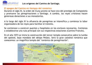 Los orígenes del Camino de Santiago.

El apogeo del Camino en tiempos del románico
Durante el siglo XI, la orden de Cluny pronto se hace eco del prestigio de Compostela
y promueve las peregrinaciones a Santiago. A cambio, los reyes cristianos hacen
   p              p g                      g             ,       y
generosas donaciones a sus monasterios.

A lo largo del siglo XI la afluencia de peregrinos se intensifica y comienza la labor
organizadora de los reyes para facilitar el tránsito.
Se comienzan a construir puentes y hospitales en los enclaves necesarios. Comienza
a establecerse una ruta principal con sus respectivas estaciones (Camino Francés).
En el año 1073 se inicia la construcción del tercer templo consecutivo sobre la tumba
                                                       p
del apóstol, bajo mandato del obispo Peláez. Será la gran catedral románica que
conocemos: un magnífico templo del "románico de peregrinación".




                                                                                        5
 