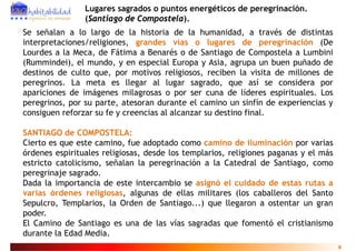 Lugares sagrados o puntos energéticos de peregrinación.
                (Santiago de Compostela).
Se señalan a lo largo de la historia de la humanidad, a través de distintas
interpretaciones/religiones, grandes vías o lugares de peregrinación (De
Lourdes a la Meca, de Fátima a Benarés o de Santiago de Compostela a Lumbini
                  ,                                   g            p
(Rummindei), el mundo, y en especial Europa y Asia, agrupa un buen puñado de
destinos de culto que, por motivos religiosos, reciben la visita de millones de
peregrinos.
peregrinos La meta es llegar al lugar sagrado que así se considera por
                                             sagrado,
apariciones de imágenes milagrosas o por ser cuna de líderes espirituales. Los
peregrinos, por su parte, atesoran durante el camino un sinfín de experiencias y
consiguen reforzar su fe y creencias al alcanzar su destino final
                                                            final.

SANTIAGO de COMPOSTELA:
Cierto es que este camino, fue adoptado como camino d iluminación por varias
                                                         de l
órdenes espirituales religiosas, desde los templarios, religiones paganas y el más
estricto catolicismo, señalan la peregrinación a la Catedral de Santiago, como
                                  p g                                    g
peregrinaje sagrado.
Dada la importancia de este intercambio se asignó el cuidado de estas rutas a
varias órdenes religiosas, algunas de ellas militares (los caballeros del Santo
Sepulcro, Templarios, la Orden de Santiago...) que llegaron a ostentar un gran
poder.
El Camino de Santiago es una de las vías sagradas que fomentó el cristianismo
durante la Edad Media.
                                                                                     8
 