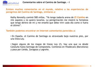 Comentarios sobre el Camino de Santiago. - I


Existen muchos comentarios en el mundo, relativo a las experiencias de
peregrinos del Camino de Santiago, similares a:

    Kathy Kennelly caminó 500 millas. “Yo tengo todavía arena de El Camino en
    mis zapatos y no quiero lavarlos. La peregrinación me mostró la fortaleza
    que tengo dentro de mi y me enseñó que debo vivir cada día como si fuera
    el último”.

También podemos encontrar en internet comentarios parecidos a:

    • En España, el Camino de Santiago es atravesado bajo nuestros pies, por
           p    ,                   g                  j           p , p
    una línea Ley.

    • Según alguno de los mapas de líneas Ley (?), hay una que va desde
    Cataluña hasta Santiago de Compostela. Comienza en Viladecans (Barcelona)
    y pasa por Lleida, Zaragoza y Logroño.




                                                                                9
 