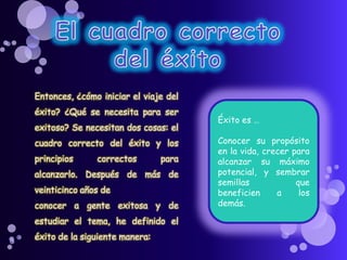 Entonces, ¿cómo iniciar el viaje del
éxito? ¿Qué se necesita para ser
exitoso? Se necesitan dos cosas: el
cuadro correcto del éxito y los
principios correctos para
alcanzarlo. Después de más de
veinticinco años de
conocer a gente exitosa y de
estudiar el tema, he definido el
éxito de la siguiente manera:
Éxito es …
Conocer su propósito
en la vida, crecer para
alcanzar su máximo
potencial, y sembrar
semillas que
beneficien a los
demás.
 