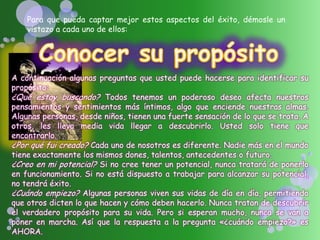 Para que pueda captar mejor estos aspectos del éxito, démosle un
vistazo a cada uno de ellos:
A continuación algunas preguntas que usted puede hacerse para identificar su
propósito:
¿Qué estoy buscando? Todos tenemos un poderoso deseo afecta nuestros
pensamientos y sentimientos más íntimos, algo que enciende nuestras almas.
Algunas personas, desde niños, tienen una fuerte sensación de lo que se trata. A
otros, les lleva media vida llegar a descubrirlo. Usted solo tiene que
encontrarlo.
¿Por qué fui creado? Cada uno de nosotros es diferente. Nadie más en el mundo
tiene exactamente los mismos dones, talentos, antecedentes o futuro.
¿Creo en mi potencial? Si no cree tener un potencial, nunca tratará de ponerlo
en funcionamiento. Si no está dispuesto a trabajar para alcanzar su potencial,
no tendrá éxito.
¿Cuándo empiezo? Algunas personas viven sus vidas de día en día, permitiendo
que otros dicten lo que hacen y cómo deben hacerlo. Nunca tratan de descubrir
el verdadero propósito para su vida. Pero si esperan mucho, nunca se van a
poner en marcha. Así que la respuesta a la pregunta «¿cuándo empiezo?» es
AHORA.
 