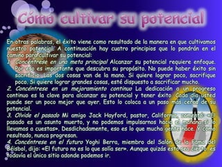 En otras palabras, el éxito viene como resultado de la manera en que cultivamos
nuestro potencial. A continuación hay cuatro principios que lo pondrán en el
camino para cultivar su potencial:
1. Concéntrese en una meta principal Alcanzar su potencial requiere enfoque.
Por eso es importante que descubra su propósito. No puede haber éxito sin
sacrificio. Las dos cosas van de la mano. Si quiere lograr poco, sacrifique
poco. Si quiere lograr grandes cosas, esté dispuesto a sacrificar mucho.
2. Concéntrese en un mejoramiento continuo La dedicación a un progreso
continuo es la clave para alcanzar su potencial y tener éxito. Cada día usted
puede ser un poco mejor que ayer. Esto lo coloca a un paso más cerca de su
potencial.
3. Olvide el pasado Mi amigo Jack Hayford, pastor, California, comentó: «El
pasado es un asunto muerto, y no podemos impulsarnos hacia el mañana si lo
llevamos a cuestas». Desdichadamente, eso es lo que mucha gente hace. Y como
resultado, nunca progresan.
4. Concéntrese en el futuro Yoghi Berra, miembro del Salón de la Fama del
Béisbol, dijo: «El futuro no es lo que solía ser». Aunque quizás esto sea cierto, es
todavía el único sitio adonde podemos ir.
 
