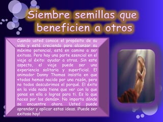 Cuando usted conoce el propósito de su
vida y está creciendo para alcanzar su
máximo potencial, está en camino a ser
exitoso. Pero hay una parte esencial en el
viaje al éxito: ayudar a otros. Sin este
aspecto, el viaje puede ser una
experiencia solitaria y superficial. El
animador Danny Thomas insistía en que
«todos hemos nacido por una razón, pero
no todos descubrimos el porqué. El éxito
en la vida nada tiene que ver con lo que
ganas en ella o logras para ti. Es lo que
haces por los demás». No importa dónde
se encuentre ahora. Usted puede
aprender y aplicar estas ideas. ¡Puede ser
exitoso hoy!
 