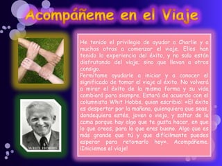He tenido el privilegio de ayudar a Charlie y a
muchos otros a comenzar el viaje. Ellos han
tenido la experiencia del éxito, y no solo están
disfrutando del viaje; sino que llevan a otros
consigo.
Permítame ayudarle a iniciar y a conocer el
significado de tomar el viaje al éxito. No volverá
a mirar el éxito de la misma forma y su vida
cambiará para siempre. Estará de acuerdo con el
columnista Whit Hobbs, quien escribió: «El éxito
es despertar por la mañana, quienquiera que seas,
dondequiera estés, joven o viejo, y saltar de la
cama porque hay algo que te gusta hacer, en que
lo que crees, para lo que eres bueno. Algo que es
más grande que tú y que difícilmente puedes
esperar para retomarlo hoy». Acompáñeme.
¡Iniciemos el viaje!
 