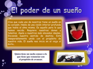 Creo que cada uno de nosotros tiene un sueño en
su corazón. Hablo de una visión interior profunda
que habla al alma misma. Es aquello para lo que
hemos nacido. Requiere nuestros dones y
talentos. Apela a nuestros más elevados ideales.
Enciende nuestro sentido de destino. Está
inseparablemente unido con el propósito de
nuestra vida. El sueño nos inicia en el viaje al
éxito..
Quien tiene un sueño conoce a lo
que tiene que renunciar con
el propósito de avanzar.
 