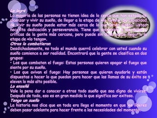 Lo logré
La mayoría de las personas no tienen idea de lo cerca que han estado de
alcanzar y vivir su sueño, de llegar a la etapa de «lo tengo». Su capacidad
de vivir su sueño puede estar más cerca de lo que usted piensa. Usted
necesita dedicación y perseverancia. Tiene que sobrevivir a las dudas y
críticas de la gente más cercana, pero puede sin duda puede llegar a la
etapa de «lo tengo».
Otros lo combatieron
Desdichadamente, no todo el mundo querrá celebrar con usted cuando su
sueño comience a ser realidad. Encontrará que la gente se clasifica en dos
grupos:
• Los que combaten el fuego: Estas personas quieren apagar el fuego que
siente por su sueño.
• Los que avivan el fuego: Hay personas que quieren ayudarle y están
dispuestas a hacer lo que puedan para hacer que las llamas de su éxito se
eleven lo más alto posible.
Lo enseñé
Vale la pena dar a conocer a otros todo sueño que sea digno de vivirse.
Después de todo, eso es en gran medida lo que significa ser exitoso.
Tengo un sueño
La historia nos dice que en toda era llega el momento en que los líderes
deben pasar adelante para hacer frente a las necesidades del momento.
 
