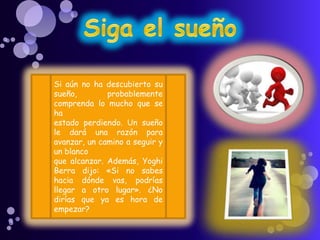 Si aún no ha descubierto su
sueño, probablemente
comprenda lo mucho que se
ha
estado perdiendo. Un sueño
le dará una razón para
avanzar, un camino a seguir y
un blanco
que alcanzar. Además, Yoghi
Berra dijo: «Si no sabes
hacia dónde vas, podrías
llegar a otro lugar». ¿No
dirías que ya es hora de
empezar?
 