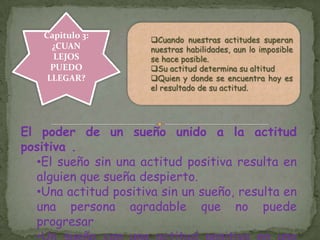 Capitulo 3:
¿CUAN
LEJOS
PUEDO
LLEGAR?
Cuando nuestras actitudes superan
nuestras habilidades, aun lo imposible
se hace posible.
Su actitud determina su altitud
Quien y donde se encuentra hoy es
el resultado de su actitud.
El poder de un sueño unido a la actitud
positiva .
•El sueño sin una actitud positiva resulta en
alguien que sueña despierto.
•Una actitud positiva sin un sueño, resulta en
una persona agradable que no puede
progresar
 