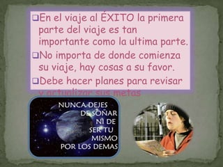 En el viaje al ÉXITO la primera
parte del viaje es tan
importante como la ultima parte.
No importa de donde comienza
su viaje, hay cosas a su favor.
Debe hacer planes para revisar
y actualizar sus metas
continuamente.
 