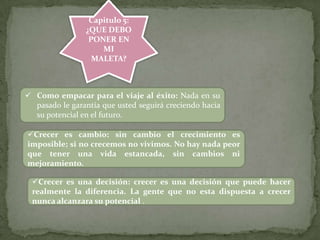 Capitulo 5:
¿QUE DEBO
PONER EN
MI
MALETA?
 Como empacar para el viaje al éxito: Nada en su
pasado le garantía que usted seguirá creciendo hacia
su potencial en el futuro.
Crecer es cambio: sin cambio el crecimiento es
imposible; si no crecemos no vivimos. No hay nada peor
que tener una vida estancada, sin cambios ni
mejoramiento.
Crecer es una decisión: crecer es una decisión que puede hacer
realmente la diferencia. La gente que no esta dispuesta a crecer
nunca alcanzara su potencial .
 