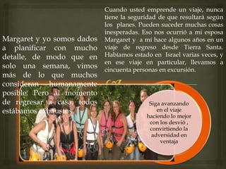 Cuando usted emprende un viaje, nunca
tiene la seguridad de que resultará según
los planes. Pueden suceder muchas cosas
inesperadas. Eso nos ocurrió a mi esposa
Margaret y a mí hace algunos años en un
viaje de regreso desde Tierra Santa.
Habíamos estado en Israel varias veces, y
en ese viaje en particular, llevamos a
cincuenta personas en excursión.
Siga avanzando
en el viaje
haciendo lo mejor
con los desvió ,
convirtiendo la
adversidad en
ventaja
Margaret y yo somos dados
a planificar con mucho
detalle, de modo que en
solo una semana, vimos
más de lo que muchos
consideran humanamente
posible. Pero al momento
de regresar a casa, todos
estábamos exhaustos.
 