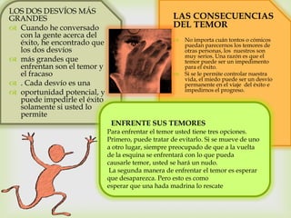 
LOS DOS DESVÍOS MÁS
GRANDES
 Cuando he conversado
con la gente acerca del
éxito, he encontrado que
los dos desvíos
 más grandes que
enfrentan son el temor y
el fracaso
 . Cada desvío es una
 oportunidad potencial, y
puede impedirle el éxito
solamente si usted lo
permite
LAS CONSECUENCIAS
DEL TEMOR
 No importa cuán tontos o cómicos
puedan parecernos los temores de
otras personas, los nuestros son
muy serios. Una razón es que el
temor puede ser un impedimento
para el éxito.
 Si se le permite controlar nuestra
vida, el miedo puede ser un desvío
permanente en el viaje del éxito e
impedirnos el progreso.
ENFRENTE SUS TEMORES
Para enfrentar el temor usted tiene tres opciones.
Primero, puede tratar de evitarlo. Si se mueve de uno
a otro lugar, siempre preocupado de que a la vuelta
de la esquina se enfrentará con lo que pueda
causarle temor, usted se hará un nudo.
La segunda manera de enfrentar el temor es esperar
que desaparezca. Pero esto es como
esperar que una hada madrina lo rescate
 