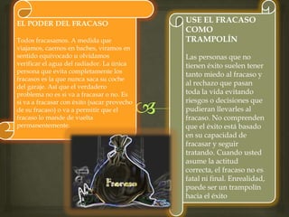 EL PODER DEL FRACASO
Todos fracasamos. A medida que
viajamos, caemos en baches, viramos en
sentido equivocado u olvidamos
verificar el agua del radiador. La única
persona que evita completamente los
fracasos es la que nunca saca su coche
del garaje. Así que el verdadero
problema no es si va a fracasar o no. Es
si va a fracasar con éxito (sacar provecho
de su fracaso) o va a permitir que el
fracaso lo mande de vuelta
permanentemente.
USE EL FRACASO
COMO
TRAMPOLÍN
Las personas que no
tienen éxito suelen tener
tanto miedo al fracaso y
al rechazo que pasan
toda la vida evitando
riesgos o decisiones que
pudieran llevarles al
fracaso. No comprenden
que el éxito está basado
en su capacidad de
fracasar y seguir
tratando. Cuando usted
asume la actitud
correcta, el fracaso no es
fatal ni final. Enrealidad,
puede ser un trampolín
hacia el éxito
 