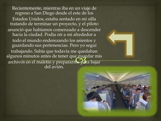 Recientemente, mientras iba en un viaje de
regreso a San Diego desde el este de los
Estados Unidos, estaba sentado en mi silla
tratando de terminar un proyecto, y el piloto
anunció que habíamos comenzado a descender
hacia la ciudad. Podía oír a mi alrededor a
todo el mundo enderezando los asientos y
guardando sus pertenencias. Pero yo seguí
trabajando. Sabía que todavía me quedaban
algunos minutos antes de tener que guardar mis
archivos en el maletín y prepararme para bajar
del avión.
 