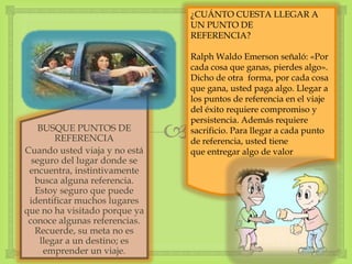 BUSQUE PUNTOS DE
REFERENCIA
Cuando usted viaja y no está
seguro del lugar donde se
encuentra, instintivamente
busca alguna referencia.
Estoy seguro que puede
identificar muchos lugares
que no ha visitado porque ya
conoce algunas referencias.
Recuerde, su meta no es
llegar a un destino; es
emprender un viaje.
¿CUÁNTO CUESTA LLEGAR A
UN PUNTO DE
REFERENCIA?
Ralph Waldo Emerson señaló: «Por
cada cosa que ganas, pierdes algo».
Dicho de otra forma, por cada cosa
que gana, usted paga algo. Llegar a
los puntos de referencia en el viaje
del éxito requiere compromiso y
persistencia. Además requiere
sacrificio. Para llegar a cada punto
de referencia, usted tiene
que entregar algo de valor
 