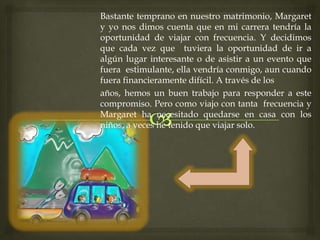 Bastante temprano en nuestro matrimonio, Margaret
y yo nos dimos cuenta que en mi carrera tendría la
oportunidad de viajar con frecuencia. Y decidimos
que cada vez que tuviera la oportunidad de ir a
algún lugar interesante o de asistir a un evento que
fuera estimulante, ella vendría conmigo, aun cuando
fuera financieramente difícil. A través de los
años, hemos un buen trabajo para responder a este
compromiso. Pero como viajo con tanta frecuencia y
Margaret ha necesitado quedarse en casa con los
niños, a veces he tenido que viajar solo.
 