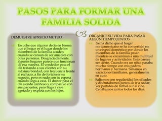 DEMUESTRE APRECIO MUTUO
 Escuche que alguien decía en broma
que el hogar es el lugar donde los
miembros de la familia acuden
cuando se cansan de ser amables con
otras personas. Desgraciadamente,
algunos hogares parece que funcionan
de esa manera. El vendedor pasa el
día tratando a sus clientes con su
máxima bondad, con frecuencia frente
al rechazo, a fin de fortalecer su
negocio, pero es rudo con su esposa
cuando llega a casa. El doctor pasa el
día siendo cariñoso y compasivo con
sus pacientes, pero llega a casa
agotado y explota con los hijos.
ORGANICE SU VIDA PARA PASAR
ALGÚN TIEMPO JUNTOS
 Se ha dicho que el hogar
norteamericano se ha convertido en
un césped doméstico por donde los
miembros de la familia pasan
mientras se encaminan a una multitud
de lugares y actividades. Esto parece
ser cierto. Cuando era un niño, pasaba
mucho tiempo con mis padres,
hermanos y hermana. Salíamos en
vacaciones familiares, generalmente
en auto.
 Salíamos con regularidad los sábados
y disfrutábamos juntos de ir a nadar,
ver partidos de fútbol o ir al cine.
Cenábamos juntos todos los días.
 