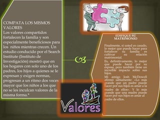 EDIFIQUE SU
MATRIMONIO
Finalmente, si usted es casado,
lo mejor que puede hacer para
fortalecer su familia es
cultivar su relación
matrimonial.
Es, definitivamente, lo mejor
que puede hacer por su
esposa, pero también tiene un
increíble impacto sobre sus
hijos.
Mi amigo Josh McDowell
afirmó sabiamente: «Lo más
grande que un padre puede
hacer por sus hijos es amar a la
madre de ellos». Y lo más
grande que una madre puede
hacer por sus hijos es amar al
padre de ellos.
COMPATA LOS MISMOS
VALORES
Los valores compartidos
fortalecen la familia y son
especialmente beneficiosos para
los niños mientras crecen. Un
estudio conducido por el Search
Institute (Instituto de
Investigación) mostró que en
los hogares con solo uno de los
padres, los hijos a quienes se le
expresan y exigen normas,
progresan a un ritmo dos veces
mayor que los niños a los que
no se les inculcan valores de la
misma forma.*
 