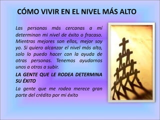 Las personas más cercanas a mí
determinan mi nivel de éxito o fracaso.
Mientras mejores son ellos, mejor soy
yo. Si quiero alcanzar el nivel más alto,
solo lo puedo hacer con la ayuda de
otras personas. Tenemos ayudarnos
unos a otros a subir.
LA GENTE QUE LE RODEA DETERMINA
SU ÉXITO
La gente que me rodea merece gran
parte del crédito por mi éxito
CÓMO VIVIR EN EL NIVEL MÁS ALTO
 