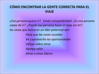 CÓMO ENCONTRAR LA GENTE CORRECTA PARA EL
VIAJE
  ¿Esa persona quiere ir?  Existe compatibilidad ¿Es esa persona
capaz de ir? ¿Puede esa persona hacer el viaje sin mi?
las cosas que busca en un líder potencial son:
Hace que las cosas sucedan
Va y aprovecha las oportunidades
Influye sobre otros
Agrega valor
Atrae a otros líderes
 