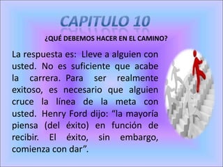 ¿QUÉ DEBEMOS HACER EN EL CAMINO?
La respuesta es: Lleve a alguien con
usted. No es suficiente que acabe
la carrera. Para ser realmente
exitoso, es necesario que alguien
cruce la línea de la meta con
usted. Henry Ford dijo: “la mayoría
piensa (del éxito) en función de
recibir. El éxito, sin embargo,
comienza con dar”.
 