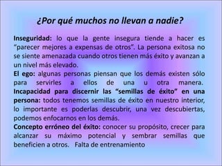 ¿Por qué muchos no llevan a nadie?
Inseguridad: lo que la gente insegura tiende a hacer es
“parecer mejores a expensas de otros”. La persona exitosa no
se siente amenazada cuando otros tienen más éxito y avanzan a
un nivel más elevado. 
El ego: algunas personas piensan que los demás existen sólo
para servirles a ellos de una u otra manera.
Incapacidad para discernir las “semillas de éxito” en una
persona: todos tenemos semillas de éxito en nuestro interior,
lo importante es poderlas descubrir, una vez descubiertas,
podemos enfocarnos en los demás. 
Concepto erróneo del éxito: conocer su propósito, crecer para
alcanzar su máximo potencial y sembrar semillas que
beneficien a otros.  Falta de entrenamiento
 