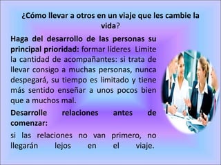 ¿Cómo llevar a otros en un viaje que les cambie la
vida?
Haga del desarrollo de las personas su
principal prioridad: formar líderes Limite
la cantidad de acompañantes: si trata de
llevar consigo a muchas personas, nunca
despegará, su tiempo es limitado y tiene
más sentido enseñar a unos pocos bien
que a muchos mal.
Desarrolle relaciones antes de
comenzar:
si las relaciones no van primero, no
llegarán lejos en el viaje.
 
