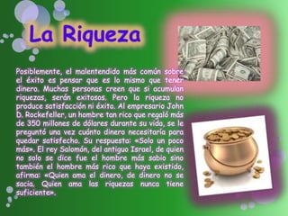Posiblemente, el malentendido más común sobre
el éxito es pensar que es lo mismo que tener
dinero. Muchas personas creen que si acumulan
riquezas, serán exitosos. Pero la riqueza no
produce satisfacción ni éxito. Al empresario John
D. Rockefeller, un hombre tan rico que regaló más
de 350 millones de dólares durante su vida, se le
preguntó una vez cuánto dinero necesitaría para
quedar satisfecho. Su respuesta: «Solo un poco
más». El rey Salomón, del antiguo Israel, de quien
no solo se dice fue el hombre más sabio sino
también el hombre más rico que haya existido,
afirma: «Quien ama el dinero, de dinero no se
sacia. Quien ama las riquezas nunca tiene
suficiente».
 