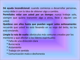 Dé ayuda incondicional: cuando comienza a desarrollar personas,
nunca debe ir con la idea de obtener algo a cambio. 
Permítales volar con usted por un tiempo: nunca trabaje solo,
siempre que quiera transmitir algo a otros, lleve a alguien con
usted. 
Quédese con ellos hasta que puedan seguir solos exitosamente:
recuerde que usted les está llevando en su viaje del éxito, no los
está enviando. 
Limpie la ruta de vuelo: obstáculos más comunes creados por los
mentores y que afectan a los líderes espirituales:
* Falta de una dirección clara
* Burocracia
* Aislamiento
* Trabajo sin sentido
* Comunicación mala o deshonesta
 