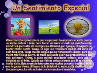 Otro concepto equivocado es que una persona ha alcanzado el éxito cuando
se siente exitosa o feliz. Pero tratar de sentir el éxito es probablemente
más difícil que tratar de hacerse rico. Miremos, por ejemplo, al magnate de
bienes raíces Donald Trump. Él dijo: «La verdadera medida del éxito es
cuán feliz eres. Tengo muchos amigos que no tienen mucho dinero, pero son
mucho más felices que yo, de modo que puedo decir que probablemente son
más exitosos». Trump, a quien muchos consideran exitoso, cree que la
felicidad es el éxito. Quizás sus felices amigos piensen que él es quien ha
tenido éxito. Esta creencia demuestra que muchas personas igualan el éxito
con lo que no tienen. Si haces de la felicidad tu meta, estás destinado a un
fracaso seguro. La vida es incierta y las emociones inestables.
 