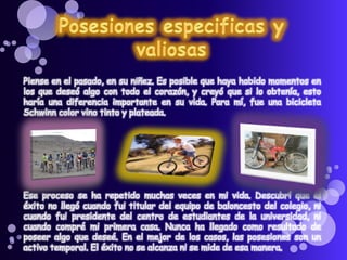 Piense en el pasado, en su niñez. Es posible que haya habido momentos en
los que deseó algo con todo el corazón, y creyó que si lo obtenía, esto
haría una diferencia importante en su vida. Para mí, fue una bicicleta
Schwinn color vino tinto y plateada.
Ese proceso se ha repetido muchas veces en mi vida. Descubrí que el
éxito no llegó cuando fui titular del equipo de baloncesto del colegio, ni
cuando fui presidente del centro de estudiantes de la universidad, ni
cuando compré mi primera casa. Nunca ha llegado como resultado de
poseer algo que deseé. En el mejor de los casos, las posesiones son un
activo temporal. El éxito no se alcanza ni se mide de esa manera.
 